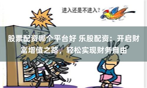 股票配资哪个平台好 乐股配资：开启财富增值之路，轻松实现财务自由