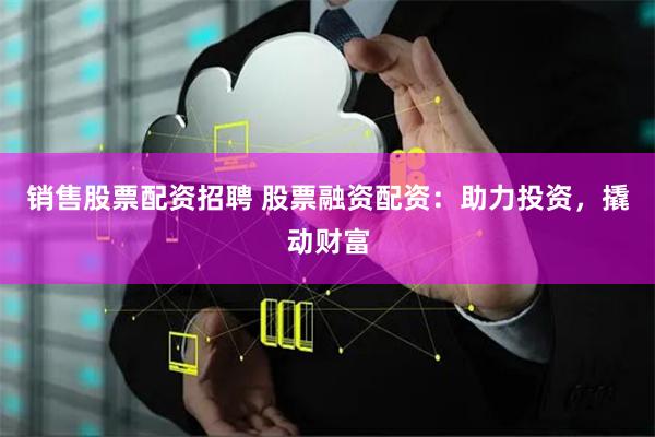 销售股票配资招聘 股票融资配资：助力投资，撬动财富