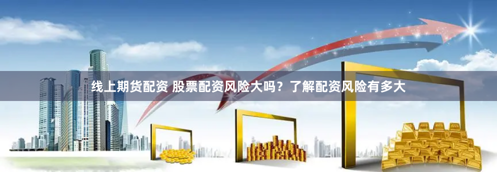 线上期货配资 股票配资风险大吗？了解配资风险有多大