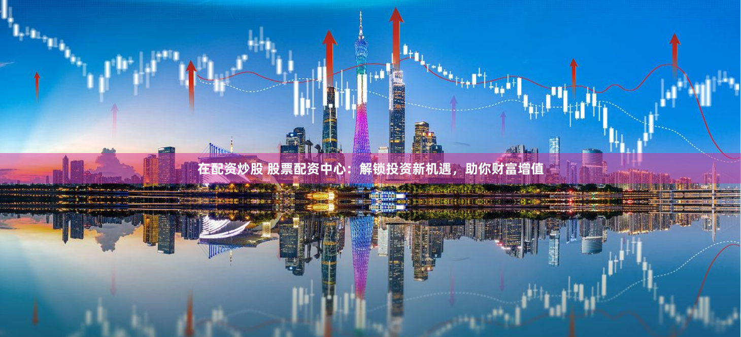 在配资炒股 股票配资中心：解锁投资新机遇，助你财富增值