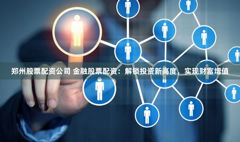 郑州股票配资公司 金融股票配资：解锁投资新高度，实现财富增值