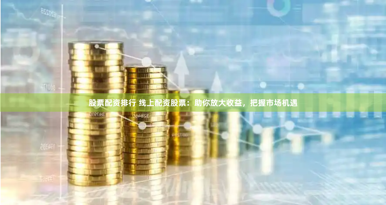 股票配资排行 线上配资股票：助你放大收益，把握市场机遇