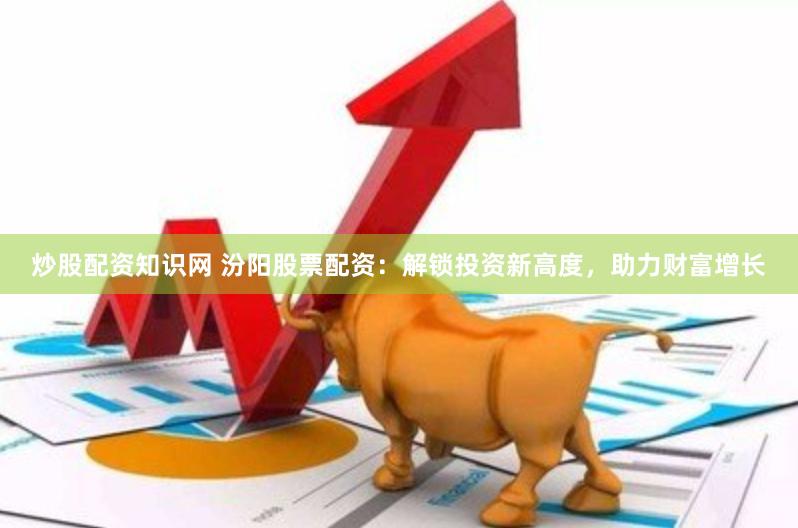 炒股配资知识网 汾阳股票配资：解锁投资新高度，助力财富增长