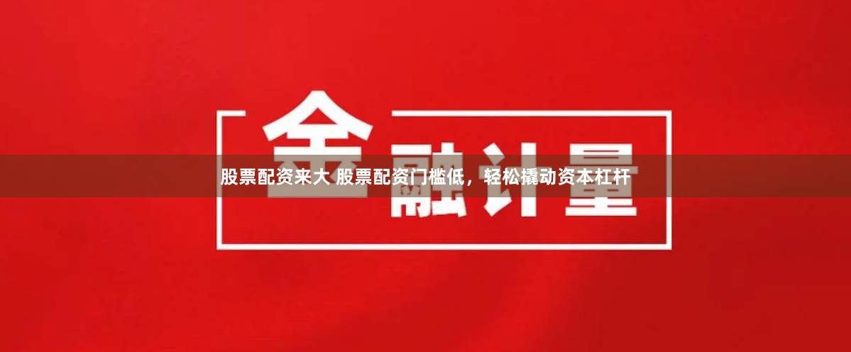 股票配资来大 股票配资门槛低，轻松撬动资本杠杆