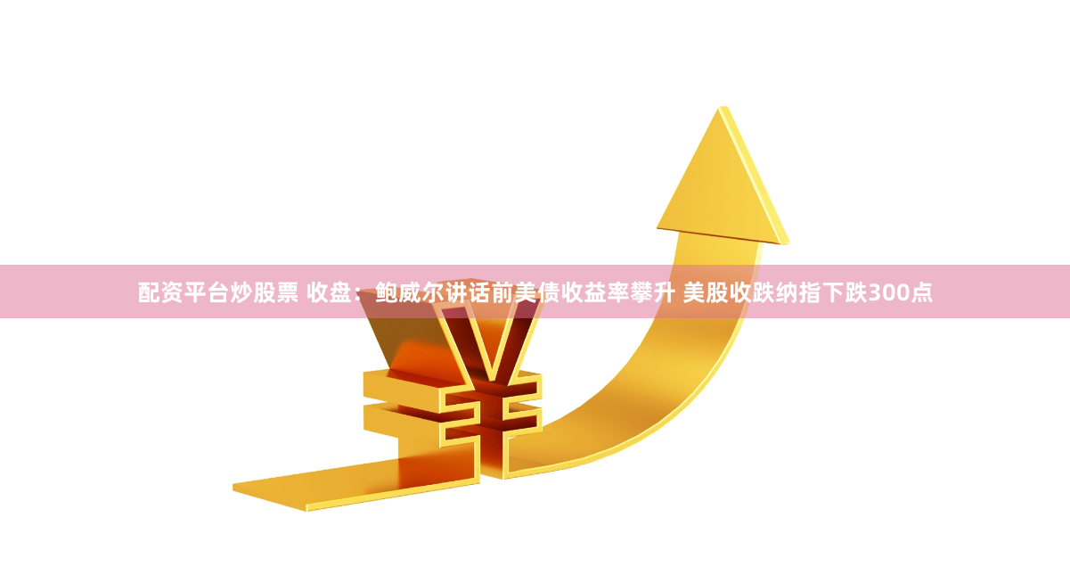 配资平台炒股票 收盘：鲍威尔讲话前美债收益率攀升 美股收跌纳指下跌300点