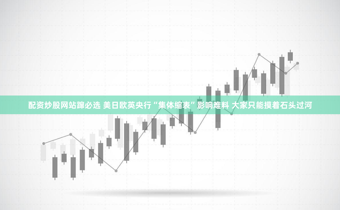 配资炒股网站蹿必选 美日欧英央行“集体缩表”影响难料 大家只能摸着石头过河