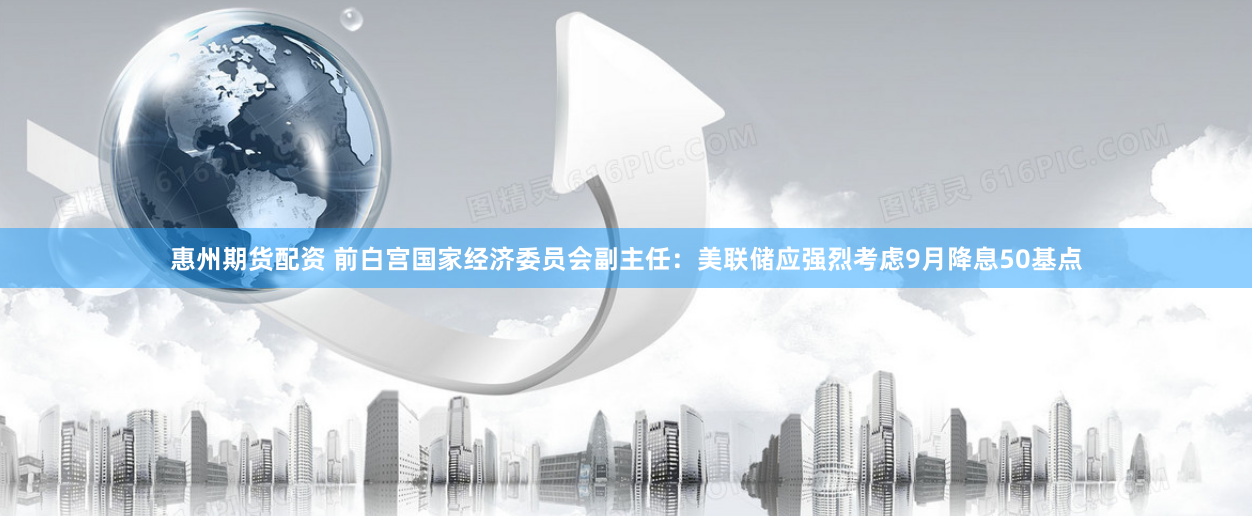 惠州期货配资 前白宫国家经济委员会副主任：美联储应强烈考虑9月降息50基点