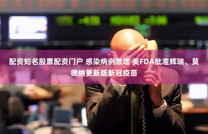 配资知名股票配资门户 感染病例激增 美FDA批准辉瑞、莫德纳更新版新冠疫苗