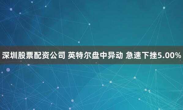 深圳股票配资公司 英特尔盘中异动 急速下挫5.00%