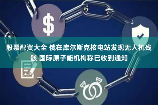 股票配资大全 俄在库尔斯克核电站发现无人机残骸 国际原子能机构称已收到通知