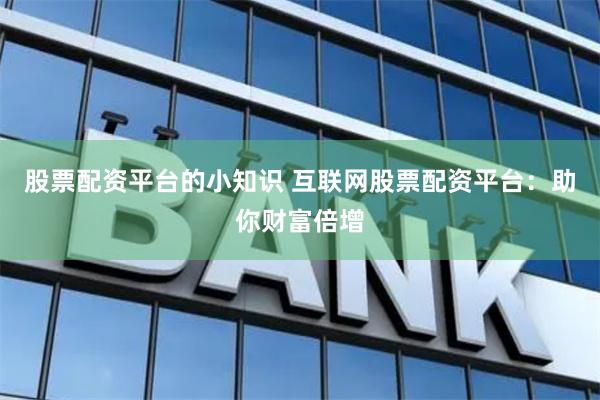 股票配资平台的小知识 互联网股票配资平台：助你财富倍增