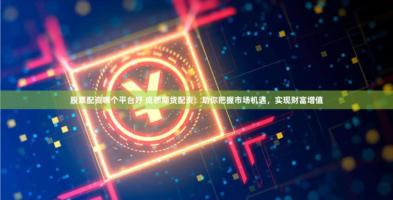 股票配资哪个平台好 成都期货配资：助你把握市场机遇，实现财富增值