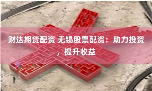 财达期货配资 无锡股票配资：助力投资，提升收益