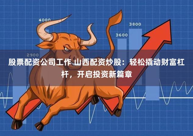 股票配资公司工作 山西配资炒股：轻松撬动财富杠杆，开启投资新篇章