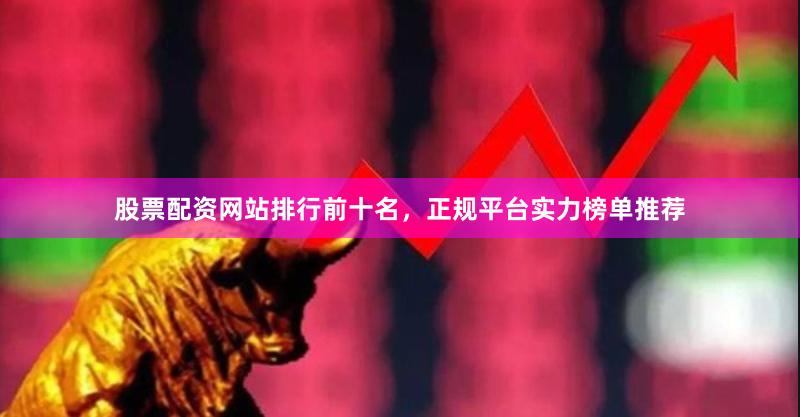 股票配资网站排行前十名，正规平台实力榜单推荐